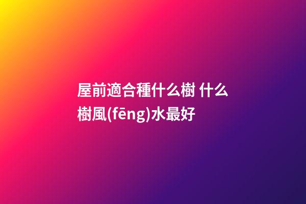 屋前適合種什么樹 什么樹風(fēng)水最好
